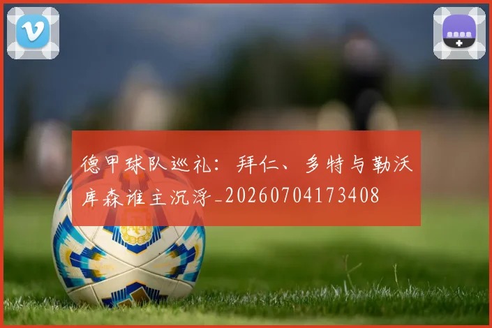 德甲球队巡礼：拜仁、多特与勒沃库森谁主沉浮_20260704173408