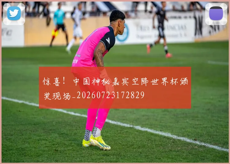 惊喜！中国神秘嘉宾空降世界杯颁奖现场_20260723172829