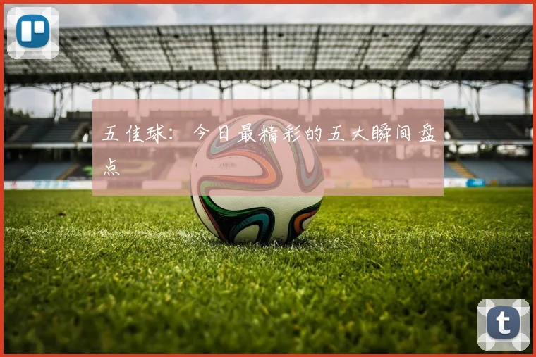五佳球:今日最精彩的五大瞬间盘点