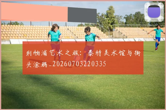 利物浦艺术之旅:泰特美术馆与街头涂鸦_20260703220335