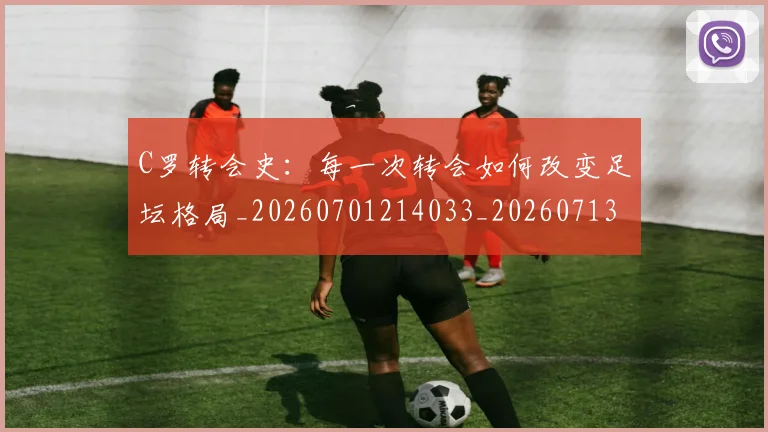 C罗转会史:每一次转会如何改变足坛格局_20260701214033_20260713215012