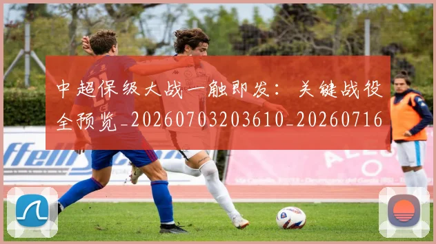 中超保级大战一触即发：关键战役全预览_20260703203610_20260716184522