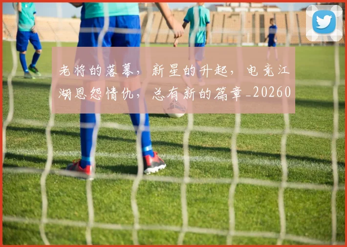 老将的落幕，新星的升起，电竞江湖恩怨情仇，总有新的篇章_20260710004048