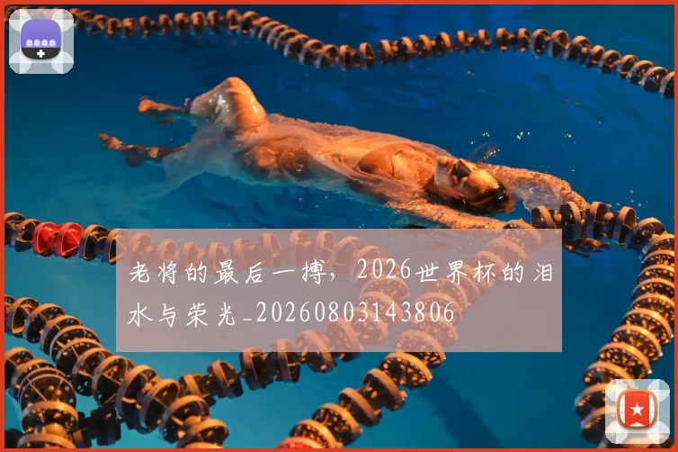 老将的最后一搏，2026世界杯的泪水与荣光_20260803143806