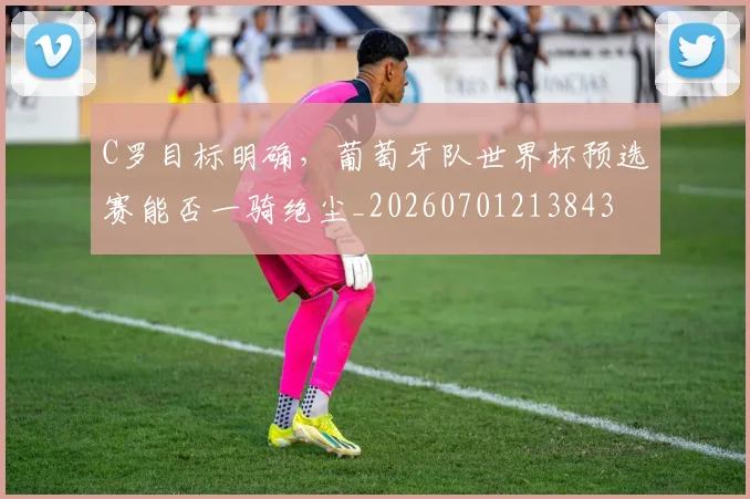 C罗目标明确,葡萄牙队世界杯预选赛能否一骑绝尘_20260701213843