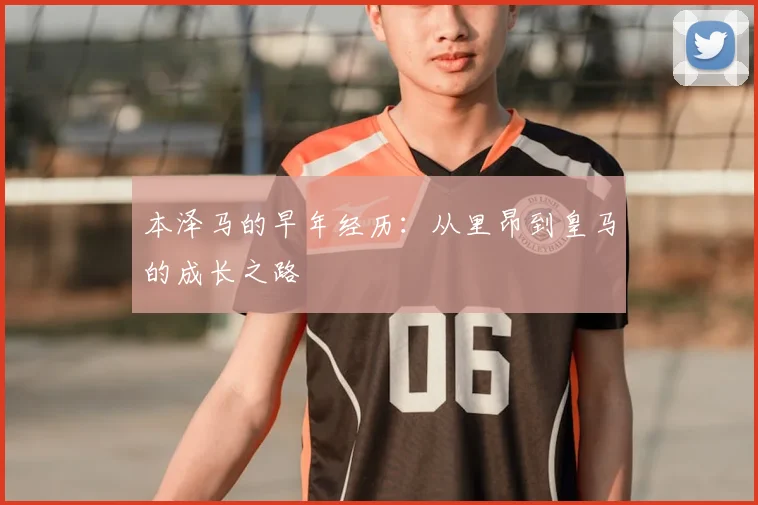 本泽马的早年经历:从里昂到皇马的成长之路