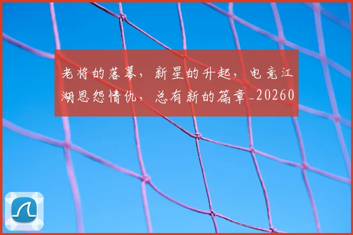 老将的落幕，新星的升起，电竞江湖恩怨情仇，总有新的篇章_20260710004048