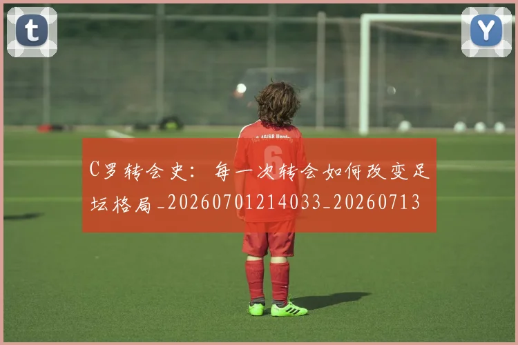 C罗转会史：每一次转会如何改变足坛格局_20260701214033_20260713215012