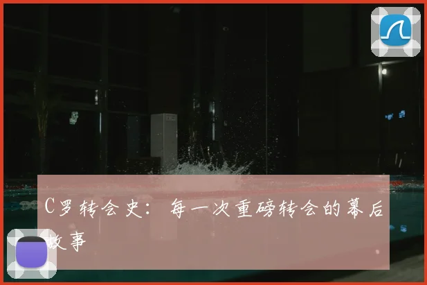 C罗转会史:每一次重磅转会的幕后故事