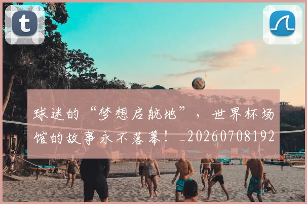 球迷的“梦想启航地”，世界杯场馆的故事永不落幕！_20260708192440