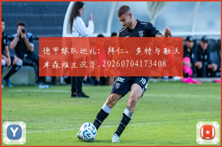 德甲球队巡礼：拜仁、多特与勒沃库森谁主沉浮_20260704173408
